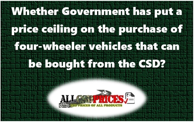 Whether Government has put a price ceiling on the purchase of four-wheeler vehicles that can be bought from the CSD?